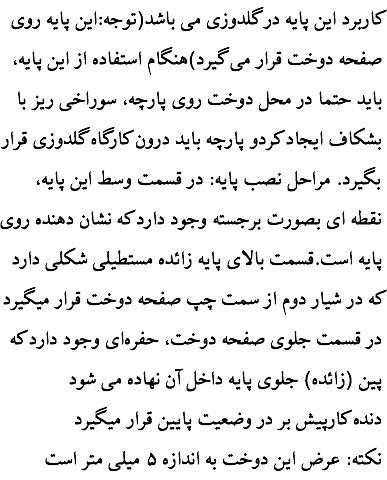 کاربرد این پایه در گلدوزی می باشد(توجه:این پایه روی صفحه دوخت قرار می گیرد)هنگام استفاده از این پایه، باید حتما در محل دوخت روی پارچه، سوراخی ریز با بشکاف ایجاد کردو پارچه باید درون کارگاه گلدوزی قرار بگیرد. مراحل نصب پایه: در قسمت وسط این پایه، نقطه ای بصورت برجسته وجود دارد که نشان دهنده روی پایه است.قسمت بالای پایه زائده مستطیلی شکلی دارد که در شیار دوم از سمت چپ صفحه دوخت قرار میگیرد در قسمت جلوی صفحه دوخت، حفره‌ای وجود دارد که پین (زائده) جلوی پایه داخل آن نهاده می شود دنده کارپیش بر در وضعیت پایین قرار میگیرد نکته: عرض این دوخت به اندازه ۵ میلی متر است