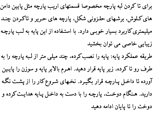 برای تا کردن لبه پارچه مخصوصا قسمتهای اریب پارچه مثل پایین دامن های کـلوش، برشـهای حلـزونی شکل، پارچه های حـریر و تا‌کـردن چنـد میلیمتری کاربرد بسیار خوبـی دارد. با استـفاده از این پایه به لـب پارچـه زیبایی خاصی می توان بخشید طریقه عملکرد پایه: پایه را نصب کرده، چند میلی متر از لـبه پارچه را به طرف رو تا کرده، زیر پایه قرار دهید. اهـرم بالابر پایه و سوزن را پایـین آورده تا داخـل پـارچـه قرار بگیـرد. نخـهای شـروع کار را از پشـت نگـه دارید. هـنگام دوخـت، پارچـه را با دست به داخـل پـایه هدایـت کرده و دوخت را تا پایان ادامه دهید