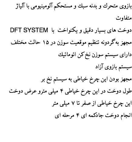  بازوی متحرك و بدنه سبك و مستحكم آلومينيومی با آلياژ متفاوت DFT SYSTEM دوخت های بسيار دقيق و یکنواخت با مجهز به گردونه تنظیم موقعیت سوزن در ۱۵ حالت مختلف دارای سيستم سوزن نخ كن اتوماتيك سیستم بازوی آزاد مجهز بودن اين چرخ خياطی به سيستم نخ بر طول دوخت در اين چرخ خياطی ۴ ميلی مترو عرض دوخت اين چرخ خياطی از صفر تا ۷ ميلی متر انجام دوخت جادكمه ای ۴ مرحله ای