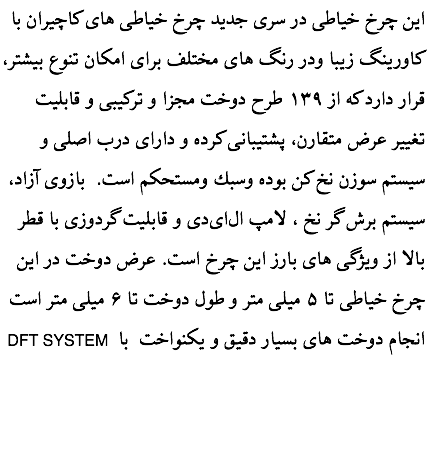 این چرخ خیاطی در سری جدید چرخ خیاطی های كاچیران با کاورینگ زیبا ودر رنگ های مختلف برای امكان تنوع بیشتر، قرار دارد كه از ۱۳۹ طرح دوخت مجزا و تركیبی و قابلیت تغییر عرض متقارن، پشتیبانی كرده و دارای درب اصلی و سیستم سوزن نخ کن بوده وسبك ومستحكم است. بازوی آزاد، سیستم برش گر نخ ، لامپ ال‌ای‌دی و قابلیت گردوزی با قطر بالا از ویژگی های بارز این چرخ است. عرض دوخت در این چرخ خیاطی تا ۵ میلی متر و طول دوخت تا ۶ میلی متر است DFT SYSTEM انجام دوخت های بسيار دقيق و یکنواخت با