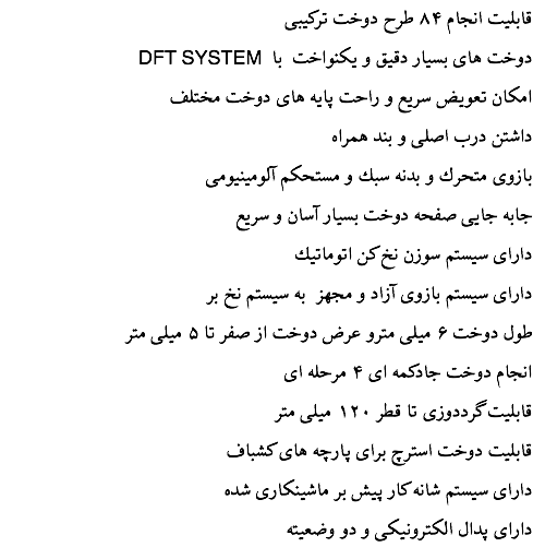 قابليت انجام ۸۴ طرح دوخت تركيبی DFT SYSTEM دوخت های بسيار دقيق و یکنواخت با امكان تعويض سريع و راحت پايه های دوخت مختلف داشتن درب اصلی و بند همراه بازوی متحرك و بدنه سبك و مستحكم آلومينيومی جابه جايی صفحه دوخت بسيار آسان و سريع دارای سيستم سوزن نخ كن اتوماتيك دارای سیستم بازوی آزاد و مجهز به سيستم نخ بر طول دوخت ۶ ميلی مترو عرض دوخت از صفر تا ۵ ميلی متر انجام دوخت جادكمه ای ۴ مرحله ای قابليت گرددوزی تا قطر ۱۲۰ ميلی متر قابليت دوخت استرچ برای پارچه های كشباف دارای سیستم شانه كار پيش بر ماشينكاری شده دارای پدال الكترونيكی و دو وضعيته