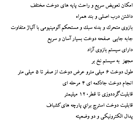 امكان تعويض سريع و راحت پايه های دوخت مختلف داشتن درب اصلی و بند همراه بازوی متحرك و بدنه سبك و مستحكم آلومينيومی با آلياژ متفاوت جابه جايی صفحه دوخت بسيار آسان و سريع دارای سیستم بازوی آزاد مجهز به سيستم نخ بر طول دوخت ۶ ميلی مترو عرض دوخت از صفر تا ۵ ميلی متر انجام دوخت جادكمه ای ۴ مرحله ای قابليت گرددوزی تا قطر۱۲۰ ميليمتر قابليت دوخت استرچ براي پارچه های كشباف پدال الكترونيكی و دو وضعيته 