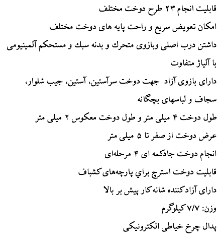  قابليت انجام ۲۳ طرح دوخت مختلف امكان تعويض سريع و راحت پايه های دوخت مختلف داشتن درب اصلی وبازوی متحرك و بدنه سبك و مستحكم آلمينيومی با آلياژ متفاوت دارای بازوی آزاد جهت دوخت سرآستين، آستين، جيب شلوار، سجاف و لباسهای بچگانه طول دوخت ۴ ميلی متر و طول دوخت معكوس ۲ ميلی متر عرض دوخت از صفر تا ۵ ميلی متر انجام دوخت جادكمه ای ۴ مرحله‌ای قابليت دوخت استرچ براي پارچه‌های كشباف دارای آزاد كننده شانه كار پيش بر بالا وزن: ۷/۷ كيلوگرم پدال چرخ خياطی الكترونيكی 