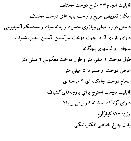  قابليت انجام ۲۳ طرح دوخت مختلف امكان تعويض سريع و راحت پايه های دوخت مختلف داشتن درب اصلی وبازوی متحرك و بدنه سبك و مستحكم آلمينيومی دارای بازوی آزاد جهت دوخت سرآستين، آستين، جيب شلوار، سجاف و لباسهای بچگانه طول دوخت ۴ ميلی متر و طول دوخت معكوس ۲ ميلی متر عرض دوخت از صفر تا ۵ ميلی متر انجام دوخت جادكمه ای ۴ مرحله‌ای قابليت دوخت استرچ براي پارچه‌های كشباف دارای آزاد كننده شانه كار پيش بر بالا وزن: ۷/۷ كيلوگرم پدال چرخ خياطی الكترونيكی