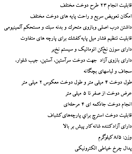  قابليت انجام ۲۳ طرح دوخت مختلف امكان تعويض سريع و راحت پايه های دوخت مختلف داشتن درب اصلی وبازوی متحرك و بدنه سبك و مستحكم آلمينيومی قابليت تنظيم فشار ميل پايه كفشك برای پارچه های متفاوت دارای سوزن نخ‌کن اتوماتیک و سیستم نخ‌بر دارای بازوی آزاد جهت دوخت سرآستين، آستين، جيب شلوار، سجاف و لباسهای بچگانه طول دوخت ۴ ميلی متر و طول دوخت معكوس ۲ ميلی متر عرض دوخت از صفر تا ۵ ميلی متر انجام دوخت جادكمه ای ۴ مرحله‌ای قابليت دوخت استرچ براي پارچه‌های كشباف دارای آزاد كننده شانه كار پيش بر بالا وزن: ۸/۵ كيلوگرم پدال چرخ خياطی الكترونيكی