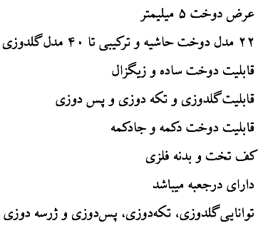 عرض دوخت ۵ ميليمتر ۲۲ مدل دوخت حاشيه و ترکيبی تا ۴۰ مدل گلدوزی قابليت دوخت ساده و زيگزال قابليت گلدوزی و تکه دوزی و پس دوزی قابليت دوخت دکمه و جادکمه کف تخت و بدنه فلزی دارای درجعبه ميباشد توانايی گلدوزی، تکه‌دوزی، پس‌دوزی و ژرسه دوزی